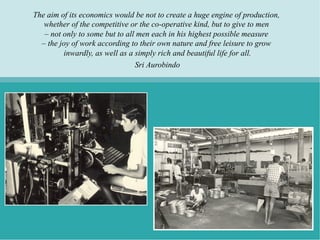 The aim of its economics would be not to create a huge engine of production,
   whether of the competitive or the co-operative kind, but to give to men
   – not only to some but to all men each in his highest possible measure
  – the joy of work according to their own nature and free leisure to grow
         inwardly, as well as a simply rich and beautiful life for all.
                                Sri Aurobindo
 