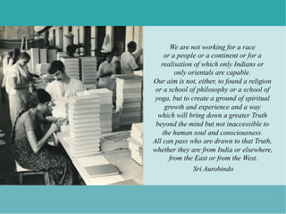 We are not working for a race
     or a people or a continent or for a
   realisation of which only Indians or
         only orientals are capable.
Our aim is not, either, to found a religion
 or a school of philosophy or a school of
 yoga, but to create a ground of spiritual
     growth and experience and a way
  which will bring down a greater Truth
 beyond the mind but not inaccessible to
    the human soul and consciousness.
All can pass who are drawn to that Truth,
whether they are from India or elsewhere,
       from the East or from the West.
              Sri Aurobindo
 