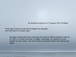 Sri Aurobindo was born on 15 August 1872 in Kolkata


At the age of seven he was sent to England for education
and lived there for fourteen years.


     He began writing poetry at an early age and during a brilliant academic career at
     St. Paul s in London and King s College, Cambridge, he mastered not only
     English but also Greek, Latin and French and became familiar with German and
     Italian.
 