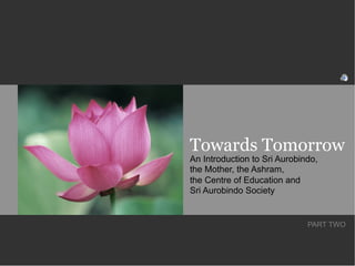 Towards Tomorrow
An Introduction to Sri Aurobindo,
the Mother, the Ashram,
the Centre of Education and
Sri Aurobindo Society


                              PART TWO
 