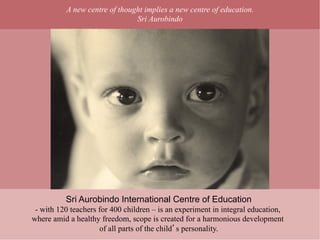 A new centre of thought implies a new centre of education.
                               Sri Aurobindo




          Sri Aurobindo International Centre of Education
 - with 120 teachers for 400 children – is an experiment in integral education,
where amid a healthy freedom, scope is created for a harmonious development
                     of all parts of the child s personality.
 