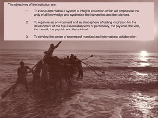 The objectives of the institution are:

             1.     To evolve and realise a system of integral education which will emphasise the
                    unity of all knowledge and synthesise the humanities and the sciences.

             2.     To organise an environment and an atmosphere affording inspiration for the
                    development of the five essential aspects of personality, the physical, the vital,
                    the mental, the psychic and the spiritual.

             3.     To develop the sense of oneness of mankind and international collaboration
 