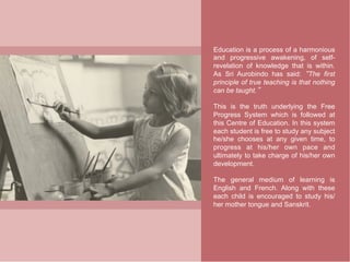 Education is a process of a harmonious
and progressive awakening, of self-
revelation of knowledge that is within.
As Sri Aurobindo has said: The first
principle of true teaching is that nothing
can be taught.

This is the truth underlying the Free
Progress System which is followed at
this Centre of Education. In this system
each student is free to study any subject
he/she chooses at any given time, to
progress at his/her own pace and
ultimately to take charge of his/her own
development.

The general medium of learning is
English and French. Along with these
each child is encouraged to study his/
her mother tongue and Sanskrit.
 