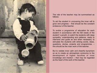The role of the teacher may be summarised as
follows:

To aid the student in uncovering the inner will to
grow and progress – that should be the constant
endeavour of the teacher.

To evolve a programme of education for each
student in accordance with the felt needs of the
student s growth, to watch the students with deep
sympathy, understanding and patience, ready to
intervene and guide as and when necessary, to
stimulate the students with striking words, ideas,
questions, stories, projects and programmes, –
this should be the main work of the teacher.

But to radiate inner calm and cheerful dynamism
so as to create an atmosphere conducive to the
development of higher faculties of inner
knowledge and intuition – that may be regarded
as the heart of the work of the teacher.
 