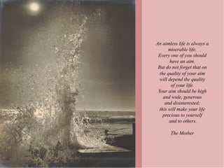 An aimless life is always a
       miserable life.
 Every one of you should
       have an aim.
 But do not forget that on
  the quality of your aim
  will depend the quality
        of your life.
 Your aim should be high
    and wide, generous
     and disinterested;
  this will make your life
    precious to yourself
       and to others.

       The Mother
 