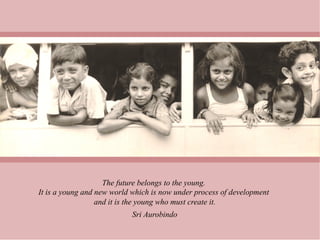 The future belongs to the young.
It is a young and new world which is now under process of development
                  and it is the young who must create it.
                            Sri Aurobindo
 