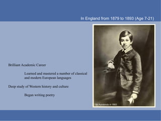 In England from 1879 to 1893 (Age 7-21)




Brilliant Academic Career

          Learned and mastered a number of classical
          and modern European languages

Deep study of Western history and culture

          Began writing poetry

                                                       Sri Aurobindo in 1883
 