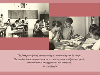 The first principle of true teaching is that nothing can be taught.
The teacher is not an instructor or taskmaster, he is a helper and guide.
              His business is to suggest and not to impose.
                             Sri Aurobindo
 