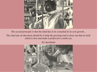 The second principle is that the mind has to be consulted in its own growth…
The chief aim of education should be to help the growing soul to draw out that in itself
                   which is best and make it perfect for a noble use.
                                     Sri Aurobindo
 