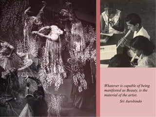 Whatever is capable of being
manifested as Beauty, is the
material of the artist.
         Sri Aurobindo
 