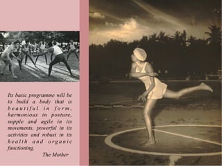 Its basic programme will be
to build a body that is
beautiful in form,
harmonious in posture,
supple and agile in its
movements, powerful in its
activities and robust in its
health and organic
functioning.
               The Mother
 