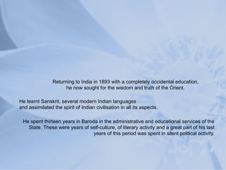 Returning to India in 1893 with a completely occidental education,
                      he now sought for the wisdom and truth of the Orient.

He learnt Sanskrit, several modern Indian languages
and assimilated the spirit of Indian civilisation in all its aspects.

 He spent thirteen years in Baroda in the administrative and educational services of the
   State. These were years of self-culture, of literary activity and a great part of his last
                                 years of this period was spent in silent political activity.
 