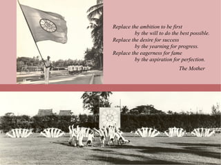 Replace the ambition to be first
          by the will to do the best possible.
Replace the desire for success
          by the yearning for progress.
Replace the eagerness for fame
          by the aspiration for perfection.
                               The Mother
 