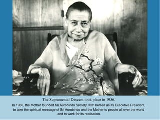 The Supramental Descent took place in 1956.
In 1960, the Mother founded Sri Aurobindo Society, with herself as its Executive President,
 to take the spiritual message of Sri Aurobindo and the Mother to people all over the world
                                and to work for its realisation.
 
