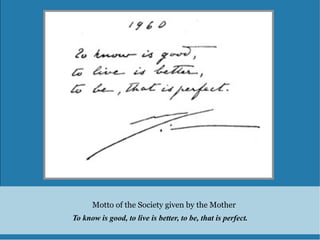 Motto of the Society given by the Mother
To know is good, to live is better, to be, that is perfect.
 