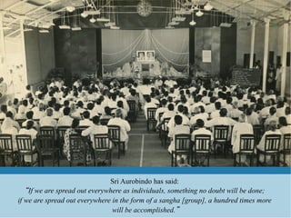 Sri Aurobindo has said:
    If we are spread out everywhere as individuals, something no doubt will be done;
if we are spread out everywhere in the form of a sangha [group], a hundred times more
                                will be accomplished.
 