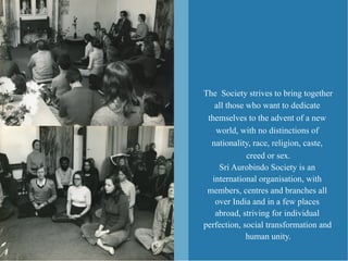 The Society strives to bring together
   all those who want to dedicate
 themselves to the advent of a new
   world, with no distinctions of
  nationality, race, religion, caste,
             creed or sex.
    Sri Aurobindo Society is an
  international organisation, with
 members, centres and branches all
   over India and in a few places
   abroad, striving for individual
perfection, social transformation and
             human unity.
 
