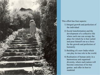 This effort has four aspects:
  1) Integral growth and perfection of
     the individual
  2) Social transformation and the
     development of a collective life
     where each one can occupy the
     place for which he is best suited
     and pour himself out as a force
     for the growth and perfection of
     humanity
  3) Building of a new India which
     can play its true role in the world.
  4) Realisation of human unity in a
     harmonious and organised
     diversity, where each nation will
     become conscious of its true
     genius and offer its best to
     mankind.
 