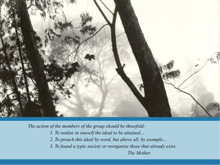 The action of the members of the group should be threefold:
           1. To realise in oneself the ideal to be attained…
           2. To preach this ideal by word, but above all, by example…
           3. To found a typic society or reorganise those that already exist.
                                                      The Mother
 