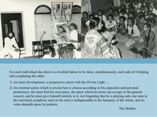 For each individual also there is a twofold labour to be done, simultaneously, each side of it helping
and completing the other:
1)  An inner development, a progressive union with the Divine Light….
2)  An external action which everyone has to choose according to his capacities and personal
    preferences. He must find his own place, the place which he alone can occupy in the general
    concert, and he must give himself entirely to it, not forgetting that he is playing only one note in
    the terrestrial symphony and yet his note is indispensable to the harmony of the whole, and its
    value depends upon its justness.
                                                                                    The Mother
 