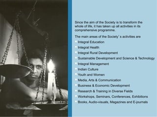 Since the aim of the Society is to transform the
whole of life, it has taken up all activities in its
comprehensive programme.
The main areas of the Society s activities are
   Integral Education
   Integral Health
   Integral Rural Development
   Sustainable Development and Science & Technology
   Integral Management
   Indian Culture
   Youth and Women
   Media, Arts & Communication
   Business & Economic Development
   Research & Training in Diverse Fields
   Workshops, Seminars, Conferences, Exhibitions
   Books, Audio-visuals, Magazines and E-journals
 