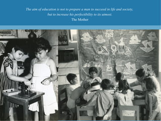 The aim of education is not to prepare a man to succeed in life and society,
              but to increase his perfectibility to its utmost.
                                The Mother
 