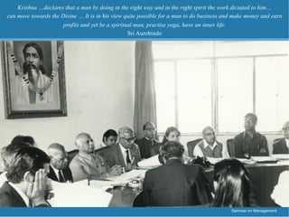 Krishna …declares that a man by doing in the right way and in the right spirit the work dictated to him…
can move towards the Divine … It is in his view quite possible for a man to do business and make money and earn
                      profits and yet be a spiritual man, practise yoga, have an inner life.
                                                  Sri Aurobindo




                                                                                          Seminar on Management
 