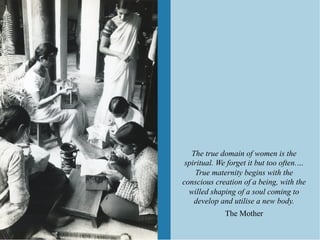 The true domain of women is the
 spiritual. We forget it but too often.…
    True maternity begins with the
conscious creation of a being, with the
  willed shaping of a soul coming to
    develop and utilise a new body.
             The Mother
 