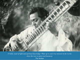 O India, land of light and spiritual knowledge! Wake up to your true mission in the world,
                           show the way to union and harmony.
                                        The Mother
 