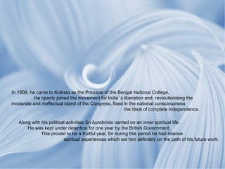 In 1906, he came to Kolkata as the Principal of the Bengal National College.
           He openly joined the movement for India s liberation and, revolutionising the
moderate and ineffectual stand of the Congress, fixed in the national consciousness
                                                      the ideal of complete independence.

   Along with his political activities Sri Aurobindo carried on an inner spiritual life.
       He was kept under detention for one year by the British Government.
              This proved to be a fruitful year, for during this period he had intense
                          spiritual experiences which set him definitely on the path of his future work.
 