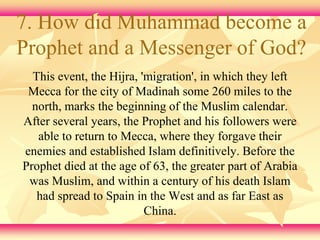 7. How did Muhammad become a 
Prophet and a Messenger of God? 
This event, the Hijra, 'migration', in which they left 
Mecca for the city of Madinah some 260 miles to the 
north, marks the beginning of the Muslim calendar. 
After several years, the Prophet and his followers were 
able to return to Mecca, where they forgave their 
enemies and established Islam definitively. Before the 
Prophet died at the age of 63, the greater part of Arabia 
was Muslim, and within a century of his death Islam 
had spread to Spain in the West and as far East as 
China. 
 