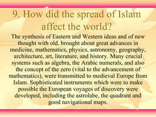 9. How did the spread of Islam 
affect the world? 
The synthesis of Eastern and Western ideas and of new 
thought with old, brought about great advances in 
medicine, mathematics, physics, astronomy, geography, 
architecture, art, literature, and history. Many crucial 
systems such as algebra, the Arabic numerals, and also 
the concept of the zero (vital to the advancement of 
mathematics), were transmitted to medieval Europe from 
Islam. Sophisticated instruments which were to make 
possible the European voyages of discovery were 
developed, including the astrolabe, the quadrant and 
good navigational maps. 
 