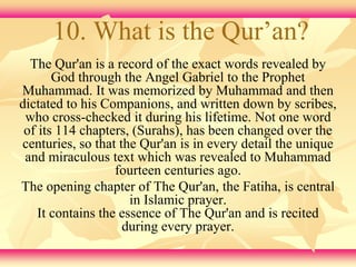 10. What is the Qur’an? 
The Qur'an is a record of the exact words revealed by 
God through the Angel Gabriel to the Prophet 
Muhammad. It was memorized by Muhammad and then 
dictated to his Companions, and written down by scribes, 
who cross-checked it during his lifetime. Not one word 
of its 114 chapters, (Surahs), has been changed over the 
centuries, so that the Qur'an is in every detail the unique 
and miraculous text which was revealed to Muhammad 
fourteen centuries ago. 
The opening chapter of The Qur'an, the Fatiha, is central 
in Islamic prayer. 
It contains the essence of The Qur'an and is recited 
during every prayer. 
 