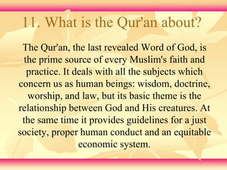 11. What is the Qur'an about? 
The Qur'an, the last revealed Word of God, is 
the prime source of every Muslim's faith and 
practice. It deals with all the subjects which 
concern us as human beings: wisdom, doctrine, 
worship, and law, but its basic theme is the 
relationship between God and His creatures. At 
the same time it provides guidelines for a just 
society, proper human conduct and an equitable 
economic system. 
 