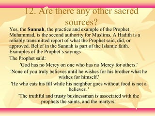 12. Are there any other sacred 
sources? 
Yes, the Sunnah, the practice and example of the Prophet 
Muhammad, is the second authority for Muslims. A Hadith is a 
reliably transmitted report of what the Prophet said, did, or 
approved. Belief in the Sunnah is part of the Islamic faith. 
Examples of the Prophet`s sayings 
The Prophet said: 
'God has no Mercy on one who has no Mercy for others.' 
'None of you truly believes until he wishes for his brother what he 
wishes for himself.' 
'He who eats his fill while his neighbor goes without food is not a 
believer. ' 
'The truthful and trusty businessman is associated with the 
prophets the saints, and the martyrs.' 
 