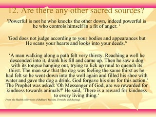 12. Are there any other sacred sources? 
'Powerful is not he who knocks the other down, indeed powerful is 
he who controls himself in a fit of anger. ‘ 
'God does not judge according to your bodies and appearances but 
He scans your hearts and looks into your deeds.'‘ 
‘A man walking along a path felt very thirsty. Reaching a well he 
descended into it, drank his fill and came up. Then he saw a dog 
with its tongue hanging out, trying to lick up mud to quench its 
thirst. The man saw that the dog was feeling the same thirst as he 
had felt so he went down into the well again and filled his shoe with 
water and gave the dog a drink. God forgave his sins for this action.' 
The Prophet was asked: 'Oh Messenger of God, are we rewarded for 
kindness towards animals?' He said, 'There is a reward for kindness 
to every living thing.‘ 
From the Hadith collections of Bukhari, Muslim, Tirmidhi and Bayhaqi. 
 