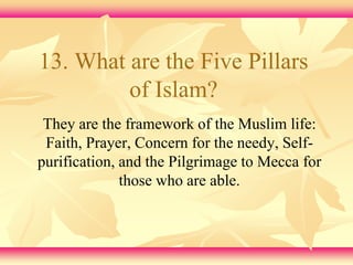 13. What are the Five Pillars 
of Islam? 
They are the framework of the Muslim life: 
Faith, Prayer, Concern for the needy, Self-purification, 
and the Pilgrimage to Mecca for 
those who are able. 
 