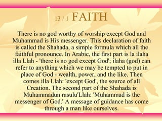 13 / 1 FAITH 
There is no god worthy of worship except God and 
Muhammad is His messenger. This declaration of faith 
is called the Shahada, a simple formula which all the 
faithful pronounce. In Arabic, the first part is la ilaha 
illa Llah - 'there is no god except God'; ilaha (god) can 
refer to anything which we may be tempted to put in 
place of God - wealth, power, and the like. Then 
comes illa Llah: 'except God', the source of all 
Creation. The second part of the Shahada is 
Muhammadun rasulu'Llah: 'Muhammad is the 
messenger of God.' A message of guidance has come 
through a man like ourselves. 
 