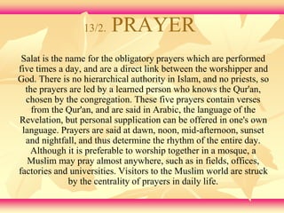 13/2. PRAYER 
Salat is the name for the obligatory prayers which are performed 
five times a day, and are a direct link between the worshipper and 
God. There is no hierarchical authority in Islam, and no priests, so 
the prayers are led by a learned person who knows the Qur'an, 
chosen by the congregation. These five prayers contain verses 
from the Qur'an, and are said in Arabic, the language of the 
Revelation, but personal supplication can be offered in one's own 
language. Prayers are said at dawn, noon, mid-afternoon, sunset 
and nightfall, and thus determine the rhythm of the entire day. 
Although it is preferable to worship together in a mosque, a 
Muslim may pray almost anywhere, such as in fields, offices, 
factories and universities. Visitors to the Muslim world are struck 
by the centrality of prayers in daily life. 
 