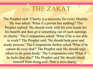 13/3. THE ZAKAT 
The Prophet said: 'Charity is a necessity for every Muslim. 
‘He was asked: 'What if a person has nothing?' The 
Prophet replied: 'He should work with his own hands for 
his benefit and then give something out of such earnings 
in charity.' The Companions asked: 'What if he is not able 
to work?' The Prophet said: 'He should help poor and 
needy persons.' The Companions further asked 'What if he 
cannot do even that?' The Prophet said 'He should urge 
others to do good deeds.' The Companions said 'What if 
he lacks that also?' The Prophet said 'He should check 
himself from doing evil. That is also charity.' 
 