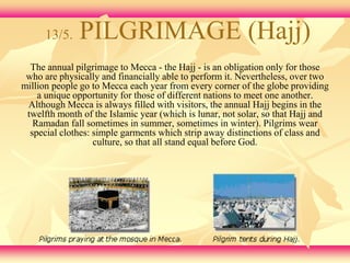 13/5. PILGRIMAGE (Hajj) 
The annual pilgrimage to Mecca - the Hajj - is an obligation only for those 
who are physically and financially able to perform it. Nevertheless, over two 
million people go to Mecca each year from every corner of the globe providing 
a unique opportunity for those of different nations to meet one another. 
Although Mecca is always filled with visitors, the annual Hajj begins in the 
twelfth month of the Islamic year (which is lunar, not solar, so that Hajj and 
Ramadan fall sometimes in summer, sometimes in winter). Pilgrims wear 
special clothes: simple garments which strip away distinctions of class and 
culture, so that all stand equal before God. 
 