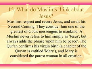 15. What do Muslims think about 
Jesus? 
Muslims respect and revere Jesus, and await his 
Second Coming. They consider him one of the 
greatest of God's messengers to mankind. A 
Muslim never refers to him simply as 'Jesus', but 
always adds the phrase 'upon him be peace'. The 
Qur'an confirms his virgin birth (a chapter of the 
Qur'an is entitled 'Mary'), and Mary is 
considered the purest woman in all creation. 
 