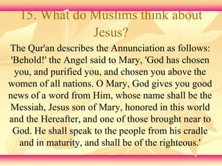15. What do Muslims think about 
Jesus? 
The Qur'an describes the Annunciation as follows: 
'Behold!' the Angel said to Mary, 'God has chosen 
you, and purified you, and chosen you above the 
women of all nations. O Mary, God gives you good 
news of a word from Him, whose name shall be the 
Messiah, Jesus son of Mary, honored in this world 
and the Hereafter, and one of those brought near to 
God. He shall speak to the people from his cradle 
and in maturity, and shall be of the righteous.' 
 