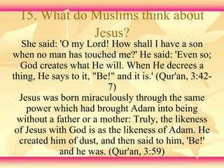 15. What do Muslims think about 
Jesus? 
She said: 'O my Lord! How shall I have a son 
when no man has touched me?' He said: 'Even so; 
God creates what He will. When He decrees a 
thing, He says to it, "Be!" and it is.' (Qur'an, 3:42- 
7) 
Jesus was born miraculously through the same 
power which had brought Adam into being 
without a father or a mother: Truly, the likeness 
of Jesus with God is as the likeness of Adam. He 
created him of dust, and then said to him, 'Be!' 
and he was. (Qur'an, 3:59) 
 