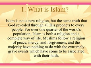 1. What is Islam? 
Islam is not a new religion, but the same truth that 
God revealed through all His prophets to every 
people. For over one quarter of the world's 
population, Islam is both a religion and a 
complete way of life. Muslims follow a religion 
of peace, mercy, and forgiveness, and the 
majority have nothing to do with the extremely 
grave events which have come to be associated 
with their faith. 
 