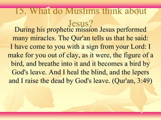 15. What do Muslims think about 
Jesus? 
During his prophetic mission Jesus performed 
many miracles. The Qur'an tells us that he said: 
I have come to you with a sign from your Lord: I 
make for you out of clay, as it were, the figure of a 
bird, and breathe into it and it becomes a bird by 
God's leave. And I heal the blind, and the lepers 
and I raise the dead by God's leave. (Qur'an, 3:49) 
 