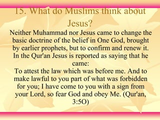 15. What do Muslims think about 
Jesus? 
Neither Muhammad nor Jesus came to change the 
basic doctrine of the belief in One God, brought 
by earlier prophets, but to confirm and renew it. 
In the Qur'an Jesus is reported as saying that he 
came: 
To attest the law which was before me. And to 
make lawful to you part of what was forbidden 
for you; I have come to you with a sign from 
your Lord, so fear God and obey Me. (Qur'an, 
3:5O) 
 