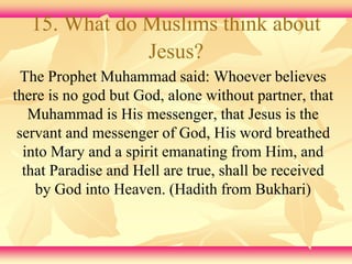 15. What do Muslims think about 
Jesus? 
The Prophet Muhammad said: Whoever believes 
there is no god but God, alone without partner, that 
Muhammad is His messenger, that Jesus is the 
servant and messenger of God, His word breathed 
into Mary and a spirit emanating from Him, and 
that Paradise and Hell are true, shall be received 
by God into Heaven. (Hadith from Bukhari) 
 