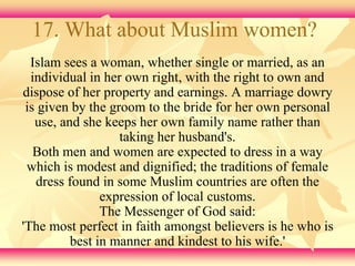 17. What about Muslim women? 
Islam sees a woman, whether single or married, as an 
individual in her own right, with the right to own and 
dispose of her property and earnings. A marriage dowry 
is given by the groom to the bride for her own personal 
use, and she keeps her own family name rather than 
taking her husband's. 
Both men and women are expected to dress in a way 
which is modest and dignified; the traditions of female 
dress found in some Muslim countries are often the 
expression of local customs. 
The Messenger of God said: 
'The most perfect in faith amongst believers is he who is 
best in manner and kindest to his wife.' 
 