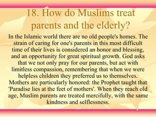 18. How do Muslims treat 
parents and the elderly? 
In the Islamic world there are no old people's homes. The 
strain of caring for one's parents in this most difficult 
time of their lives is considered an honor and blessing, 
and an opportunity for great spiritual growth. God asks 
that we not only pray for our parents, but act with 
limitless compassion, remembering that when we were 
helpless children they preferred us to themselves. 
Mothers are particularly honored: the Prophet taught that 
'Paradise lies at the feet of mothers'. When they reach old 
age, Muslim parents are treated mercifully, with the same 
kindness and selflessness. 
 